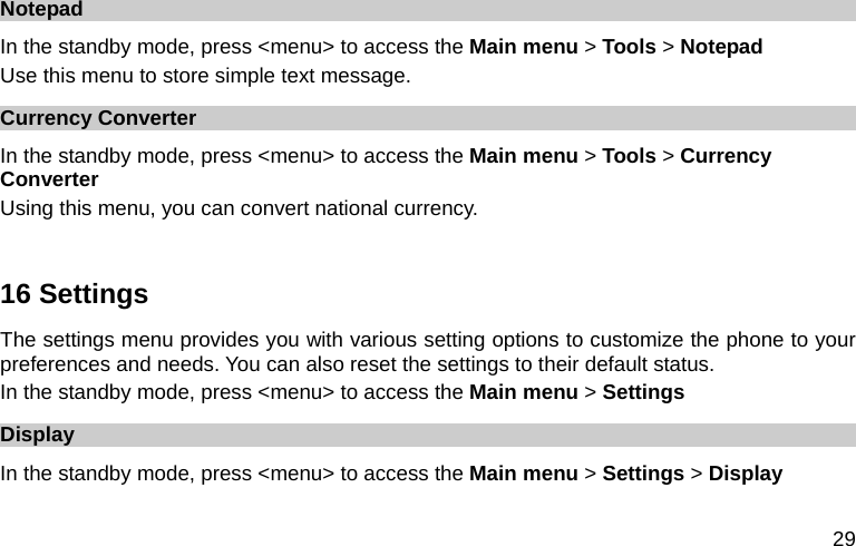  29 Notepad In the standby mode, press &lt;menu&gt; to access the Main menu &gt; Tools &gt; Notepad Use this menu to store simple text message. Currency Converter In the standby mode, press &lt;menu&gt; to access the Main menu &gt; Tools &gt; Currency Converter Using this menu, you can convert national currency.  16 Settings The settings menu provides you with various setting options to customize the phone to your preferences and needs. You can also reset the settings to their default status.   In the standby mode, press &lt;menu&gt; to access the Main menu &gt; Settings Display In the standby mode, press &lt;menu&gt; to access the Main menu &gt; Settings &gt; Display 