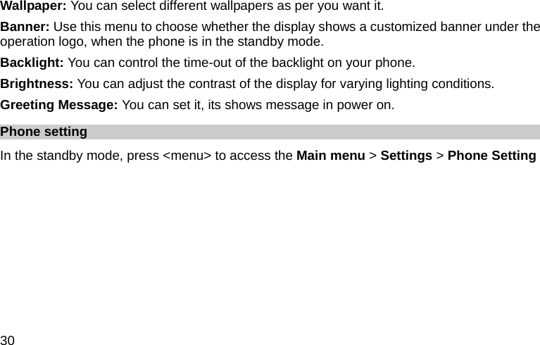  30 Wallpaper: You can select different wallpapers as per you want it. Banner: Use this menu to choose whether the display shows a customized banner under the operation logo, when the phone is in the standby mode. Backlight: You can control the time-out of the backlight on your phone.   Brightness: You can adjust the contrast of the display for varying lighting conditions. Greeting Message: You can set it, its shows message in power on. Phone setting In the standby mode, press &lt;menu&gt; to access the Main menu &gt; Settings &gt; Phone Setting 