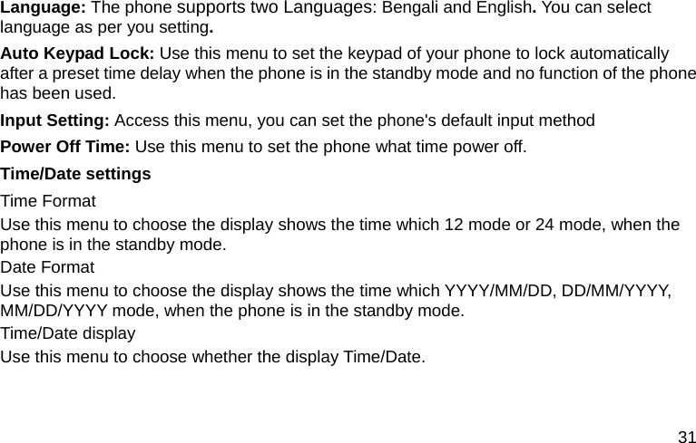  31 Language: The phone supports two Languages: Bengali and English. You can select language as per you setting. Auto Keypad Lock: Use this menu to set the keypad of your phone to lock automatically after a preset time delay when the phone is in the standby mode and no function of the phone has been used. Input Setting: Access this menu, you can set the phone&apos;s default input method Power Off Time: Use this menu to set the phone what time power off. Time/Date settings Time Format Use this menu to choose the display shows the time which 12 mode or 24 mode, when the phone is in the standby mode. Date Format Use this menu to choose the display shows the time which YYYY/MM/DD, DD/MM/YYYY, MM/DD/YYYY mode, when the phone is in the standby mode. Time/Date display Use this menu to choose whether the display Time/Date. 