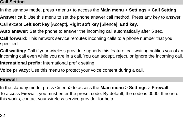  32 Call Setting In the standby mode, press &lt;menu&gt; to access the Main menu &gt; Settings &gt; Call Setting Answer call: Use this menu to set the phone answer call method. Press any key to answer   Call except Left soft key [Accept], Right soft key [Silence], End key. Auto answer: Set the phone to answer the incoming call automatically after 5 sec. Call forward: This network service reroutes incoming calls to a phone number that you specified. Call waiting: Call if your wireless provider supports this feature, call waiting notifies you of an incoming call even while you are in a call. You can accept, reject, or ignore the incoming call. International prefix: International prefix setting Voice privacy: Use this menu to protect your voice content during a call. Firewall  In the standby mode, press &lt;menu&gt; to access the Main menu &gt; Settings &gt; Firewall To access Firewall, you must enter the preset code. By default, the code is 0000. If none of this works, contact your wireless service provider for help. 