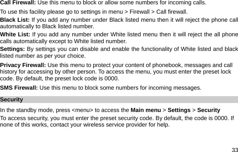  33 Call Firewall: Use this menu to block or allow some numbers for incoming calls. To use this facility please go to settings in menu &gt; Firewall &gt; Call firewall. Black List: If you add any number under Black listed menu then it will reject the phone call automatically to Black listed number.   White List: If you add any number under White listed menu then it will reject the all phone calls automatically except to White listed number. Settings: By settings you can disable and enable the functionality of White listed and black listed number as per your choice.   Privacy Firewall: Use this menu to protect your content of phonebook, messages and call history for accessing by other person. To access the menu, you must enter the preset lock code. By default, the preset lock code is 0000. SMS Firewall: Use this menu to block some numbers for incoming messages. Security In the standby mode, press &lt;menu&gt; to access the Main menu &gt; Settings &gt; Security To access security, you must enter the preset security code. By default, the code is 0000. If none of this works, contact your wireless service provider for help. 