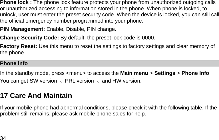  34 Phone lock : The phone lock feature protects your phone from unauthorized outgoing calls or unauthorized accessing to information stored in the phone. When phone is locked, to unlock, user must enter the preset security code. When the device is locked, you can still call the official emergency number programmed into your phone. PIN Management: Enable, Disable, PIN change. Change Security Code: By default, the preset lock code is 0000. Factory Reset: Use this menu to reset the settings to factory settings and clear memory of the phone. Phone info   In the standby mode, press &lt;menu&gt; to access the Main menu &gt; Settings &gt; Phone Info You can get SW version  、PRL version  、and HW version. 17 Care And Maintain If your mobile phone had abnormal conditions, please check it with the following table. If the problem still remains, please ask mobile phone sales for help. 