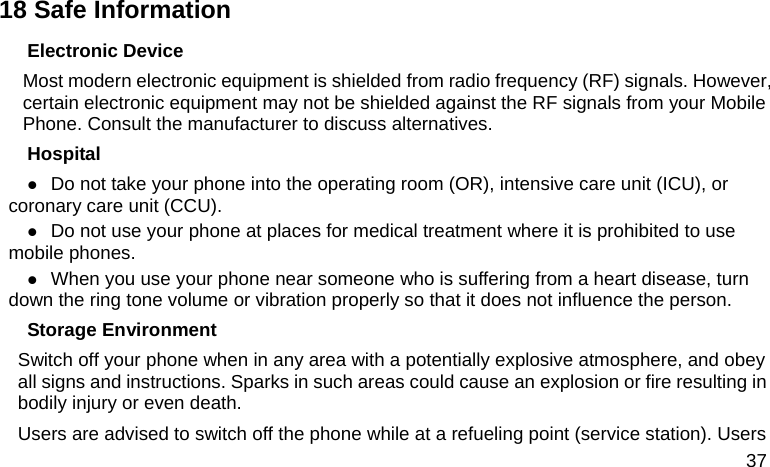  37 18 Safe Information Electronic Device Most modern electronic equipment is shielded from radio frequency (RF) signals. However, certain electronic equipment may not be shielded against the RF signals from your Mobile Phone. Consult the manufacturer to discuss alternatives. Hospital  Do not take your phone into the operating room (OR), intensive care unit (ICU), or coronary care unit (CCU).    Do not use your phone at places for medical treatment where it is prohibited to use mobile phones.  When you use your phone near someone who is suffering from a heart disease, turn down the ring tone volume or vibration properly so that it does not influence the person.   Storage Environment Switch off your phone when in any area with a potentially explosive atmosphere, and obey all signs and instructions. Sparks in such areas could cause an explosion or fire resulting in bodily injury or even death. Users are advised to switch off the phone while at a refueling point (service station). Users 