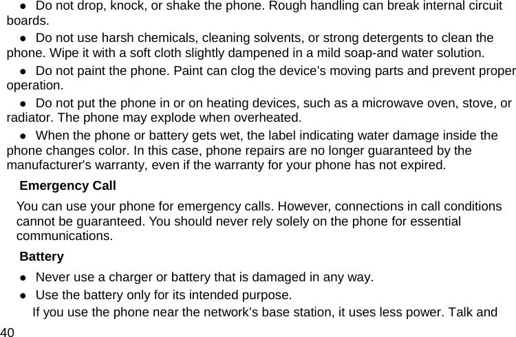  40  Do not drop, knock, or shake the phone. Rough handling can break internal circuit boards.  Do not use harsh chemicals, cleaning solvents, or strong detergents to clean the phone. Wipe it with a soft cloth slightly dampened in a mild soap-and water solution.  Do not paint the phone. Paint can clog the device’s moving parts and prevent proper operation.  Do not put the phone in or on heating devices, such as a microwave oven, stove, or radiator. The phone may explode when overheated.  When the phone or battery gets wet, the label indicating water damage inside the phone changes color. In this case, phone repairs are no longer guaranteed by the manufacturer&apos;s warranty, even if the warranty for your phone has not expired. Emergency Call You can use your phone for emergency calls. However, connections in call conditions cannot be guaranteed. You should never rely solely on the phone for essential communications. Battery  Never use a charger or battery that is damaged in any way.  Use the battery only for its intended purpose.           If you use the phone near the network’s base station, it uses less power. Talk and 