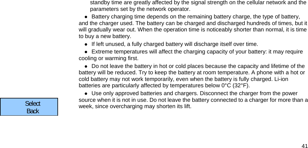  41 standby time are greatly affected by the signal strength on the cellular network and the parameters set by the network operator.  Battery charging time depends on the remaining battery charge, the type of battery, and the charger used. The battery can be charged and discharged hundreds of times, but it will gradually wear out. When the operation time is noticeably shorter than normal, it is time to buy a new battery.  If left unused, a fully charged battery will discharge itself over time.  Extreme temperatures will affect the charging capacity of your battery: it may require cooling or warming first.  Do not leave the battery in hot or cold places because the capacity and lifetime of the battery will be reduced. Try to keep the battery at room temperature. A phone with a hot or cold battery may not work temporarily, even when the battery is fully charged. Li-ion batteries are particularly affected by temperatures below 0°C (32°F).  Use only approved batteries and chargers. Disconnect the charger from the power source when it is not in use. Do not leave the battery connected to a charger for more than a week, since overcharging may shorten its lift.  Select      Back      