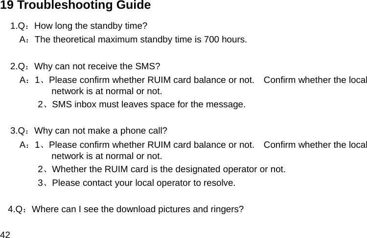  42 19 Troubleshooting Guide 1.Q：How long the standby time?   A：The theoretical maximum standby time is 700 hours.  2.Q：Why can not receive the SMS?     A：1、Please confirm whether RUIM card balance or not.    Confirm whether the local network is at normal or not.       2、SMS inbox must leaves space for the message.  3.Q：Why can not make a phone call?   A：1、Please confirm whether RUIM card balance or not.    Confirm whether the local network is at normal or not.             2、Whether the RUIM card is the designated operator or not.             3、Please contact your local operator to resolve.  4.Q：Where can I see the download pictures and ringers? 