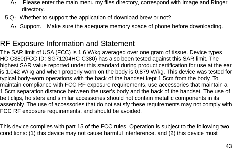  43    A：  Please enter the main menu my files directory, correspond with Image and Ringer directory. 5.Q：Whether to support the application of download brew or not?    A：Support.    Make sure the adequate memory space of phone before downloading.  RF Exposure Information and Statement   The SAR limit of USA (FCC) is 1.6 W/kg averaged over one gram of tissue. Device types HC-C380(FCC ID: SG71204HC-C380) has also been tested against this SAR limit. The highest SAR value reported under this standard during product certification for use at the ear is 1.042 W/kg and when properly worn on the body is 0.879 W/kg. This device was tested for typical body-worn operations with the back of the handset kept 1.5cm from the body. To maintain compliance with FCC RF exposure requirements, use accessories that maintain a 1.5cm separation distance between the user&apos;s body and the back of the handset. The use of belt clips, holsters and similar accessories should not contain metallic components in its assembly. The use of accessories that do not satisfy these requirements may not comply with FCC RF exposure requirements, and should be avoided.  This device complies with part 15 of the FCC rules. Operation is subject to the following two conditions: (1) this device may not cause harmful interference, and (2) this device must 