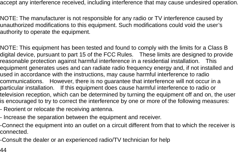  44 accept any interference received, including interference that may cause undesired operation.  NOTE: The manufacturer is not responsible for any radio or TV interference caused by unauthorized modifications to this equipment. Such modifications could void the user’s authority to operate the equipment.  NOTE: This equipment has been tested and found to comply with the limits for a Class B digital device, pursuant to part 15 of the FCC Rules.    These limits are designed to provide reasonable protection against harmful interference in a residential installation.    This equipment generates uses and can radiate radio frequency energy and, if not installed and used in accordance with the instructions, may cause harmful interference to radio communications.    However, there is no guarantee that interference will not occur in a particular installation.    If this equipment does cause harmful interference to radio or television reception, which can be determined by turning the equipment off and on, the user is encouraged to try to correct the interference by one or more of the following measures: - Reorient or relocate the receiving antenna. - Increase the separation between the equipment and receiver. -Connect the equipment into an outlet on a circuit different from that to which the receiver is connected. -Consult the dealer or an experienced radio/TV technician for help 