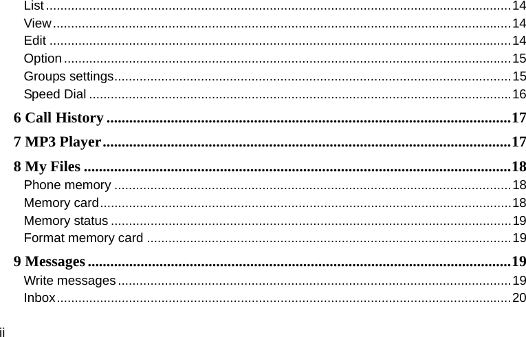  ii List ................................................................................................................................. 14View ............................................................................................................................... 14Edit ................................................................................................................................ 14Option ............................................................................................................................ 15Groups settings .............................................................................................................. 15Speed Dial ..................................................................................................................... 166 Call History ........................................................................................................... 177 MP3 Player ............................................................................................................ 178 My Files ................................................................................................................. 18Phone memory .............................................................................................................. 18Memory card .................................................................................................................. 18Memory status ............................................................................................................... 19Format memory card ..................................................................................................... 199 Messages ................................................................................................................ 19Write messages ............................................................................................................. 19Inbox .............................................................................................................................. 20