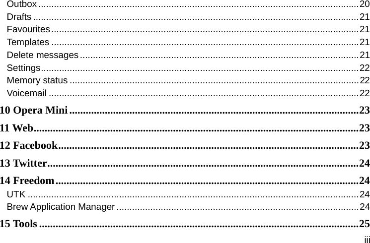  iii Outbox ........................................................................................................................... 20Drafts ............................................................................................................................. 21Favourites ...................................................................................................................... 21Templates ...................................................................................................................... 21Delete messages ........................................................................................................... 21Settings .......................................................................................................................... 22Memory status ............................................................................................................... 22Voicemail ....................................................................................................................... 2210 Opera Mini .......................................................................................................... 2311 Web ....................................................................................................................... 2312 Facebook .............................................................................................................. 2313  Twitter .................................................................................................................. 2414 Freedom ............................................................................................................... 24UTK ............................................................................................................................... 24Brew Application Manager ............................................................................................. 2415 Tools ..................................................................................................................... 25