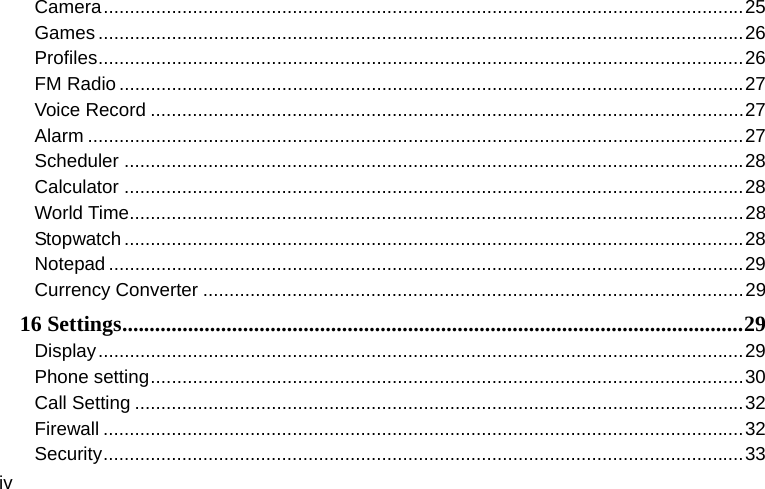  iv Camera .......................................................................................................................... 25Games ........................................................................................................................... 26Profiles ........................................................................................................................... 26FM Radio ....................................................................................................................... 27Voice Record ................................................................................................................. 27Alarm ............................................................................................................................. 27Scheduler ...................................................................................................................... 28Calculator ...................................................................................................................... 28World Time ..................................................................................................................... 28Stopwatch ...................................................................................................................... 28Notepad ......................................................................................................................... 29Currency Converter ....................................................................................................... 2916 Settings ................................................................................................................. 29Display ........................................................................................................................... 29Phone setting ................................................................................................................. 30Call Setting .................................................................................................................... 32Firewall .......................................................................................................................... 32Security .......................................................................................................................... 33
