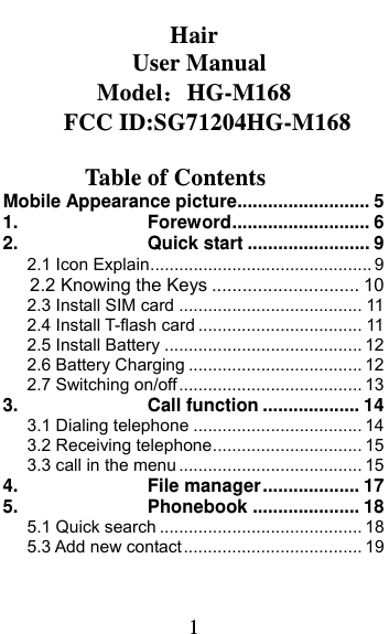  1    Hair  User Manual ModelHG-M168      FCC ID:SG71204HG-M168   Table of Contents Mobile Appearance picture .......................... 51.Foreword ...........................  62.Quick start ........................ 92.1 Icon Explain .............................................. 92.2 Knowing the Keys ............................. 102.3 Install SIM card ...................................... 112.4 Install T-flash card .................................. 112.5 Install Battery ......................................... 122.6 Battery Charging .................................... 122.7 Switching on/off ...................................... 133.Call function ................... 143.1 Dialing telephone ................................... 143.2 Receiving telephone ............................... 153.3 call in the menu ...................................... 154.File manager ................... 175.Phonebook ..................... 185.1 Quick search .......................................... 185.3 Add new contact ..................................... 19