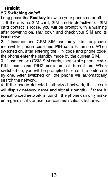  13 straight. 2.7 Switching on/off Long press the Red key to switch your phone on or off. 1. If there is no SIM card, SIM card is defective, or SIM card contact is loose, you will be prompt with a warning after powering on, shut down and check your SIM and its installation.  2. If inserted one GSM SIM card only into the phone, meanwhile phone code and PIN code is turn on. When switched on, after entering the PIN code and phone code, the phone enter the standby mode by the current SIM. 3. If inserted two GSM SIM cards, meanwhile phone code, PIN1 code and PIN2 code are all turned on. When switched on, you will be prompted to enter the code one by one. After switched on, the phone will automatically search the network. 4. If the phone detected authorized network, the screen will display network name and signal strengthIf there is no authorized network is foundthe phone can only make emergency calls or use non-communications features. 