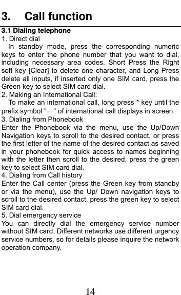  14 3. Call function 3.1 Dialing telephone 1. Direct dial In standby mode, press the corresponding numeric keys to enter the phone number that you want to dial, including necessary area codes. Short Press the Right soft key [Clear] to delete one character, and Long Press delete all inputs, if inserted only one SIM card, press the Green key to select SIM card dial. 2. Making an International Call:     To make an international call, long press * key until the prefix symbol &quot;&quot; of international call displays in screen. 3. Dialing from Phonebook   Enter the Phonebook via the menu, use the Up/Down Navigation keys to scroll to the desired contact, or press the first letter of the name of the desired contact as saved in your phonebook for quick access to names beginning with the letter then scroll to the desired, press the green key to select SIM card dial. 4. Dialing from Call history Enter the Call center (press the Green key from standby or via the menu), use the Up/ Down navigation keys to scroll to the desired contact, press the green key to select SIM card dial. 5. Dial emergency service You can directly dial the emergency service number without SIM card. Different networks use different urgency service numbers, so for details please inquire the network operation company. 