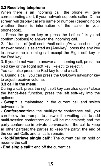  15 3.2 Receiving telephone When there is an incoming call, the phone will give corresponding alert, if your network supports caller ID, the screen will display caller’s name or number (depending on whether there is information of the caller in your phonebook). 1. Press the green key or press the Left soft key and confirm [options] to answer the incoming call. 2. If function of [call center/call setting/Advanced setting/ Answer mode] is selected as [Any-key], press the any key to answer the incoming call except the Right soft key or the Red key. 3. If you do not want to answer an incoming call, press the Red key or the Right soft key [Reject] to reject it. You can also press the Red key to end a call.   4. During a call, you can press the Up/Down navigator key to adjust receiver volume. 3.3 call in the menu During a call, press the right soft key can also open / close the hands-free function, press the left soft-key into the options: - Swap*: Is maintained in the current call and switch between calls - Conference*:Into the multi-party conference call, you can follow the prompts to answer the waiting call, to add multi-session conference call will be maintained; and the party conference in private conversation, the call to keep all other parties; the parties to keep the party; the end of the current Calls and all calls remain. - Hold/Retrieve single call*: The current call on hold or resume the call - End single call*: end off the current call.   