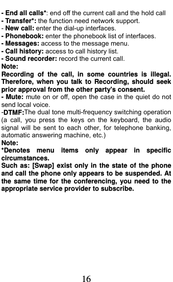  16 - End all calls*: end off the current call and the hold call   - Transfer*: the function need network support. - New call: enter the dial-up interfaces. - Phonebook: enter the phonebook list of interfaces. - Messages: access to the message menu. - Call history: access to call history list. - Sound recorder: record the current call. Note: Recording of the call, in some countries is illegal. Therefore, when you talk to Recording, should seek prior approval from the other party&apos;s consent. - Mute: mute on or off, open the case in the quiet do not send local voice. -DTMF:The dual tone multi-frequency switching operation (a call, you press the keys on the keyboard, the audio signal will be sent to each other, for telephone banking, automatic answering machine, etc.) Note:  *Denotes menu items only appear in specific circumstances.  Such as: [Swap] exist only in the state of the phone and call the phone only appears to be suspended. At the same time for the conferencing, you need to the appropriate service provider to subscribe.  