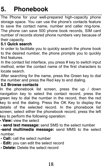  18 5. Phonebook The Phone for your well-prepared high-capacity phone storage space. You can use the phone&apos;s contacts feature to save the contact name, number and caller ring-tone. The phone can save 500 phone book records, SIM card number of records stored phone numbers vary because of their capacity. 5.1 Quick search In order to facilitate you to quickly search the phone book to the desired number, the phone prompts you to quickly find features. In the contact list interface, you press # key to switch input method, enter the contact name of the first characters to locate search. After searching for the name, press the Green key to dial the number and press the Red key to end dialing. 5.2 Browse contacts In the phonebook list screen, press the up / down navigation key to select the contact record, press the green key to dial the number in the record, then the red key to end the dialing. Press the OK Key to display the details of the selected record. In the phonebook list screen, select either the phonebook record, press the left key to perform the following operation: - View: view the select   - send text message: send SMS to the select number -send multimedia message: send MMS to the select number. - Call: call the select number - Edit: you can edit the select record - Delete: Delete the select record 