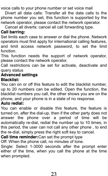  23 voice calls to your phone number or set voice mail   Divert all data calls: Transfer all the data calls to the phone number you set, this function is supported by the network operator, please contact the network operator.     Cancel all diverts: cancel all call forwarding type. Call barring: Set limits each case to answer or dial the phone. Network operators must first apply for international calling features, and limit access network password, to set the limit function.  This function needs the support of network operator, please contact the network operator.   Call restrictions can be set for activate, deactivate and query status Advanced settings Blacklist: You can on or off this feature to edit the blacklist number, up to 20 numbers can be edited. Open the function, the blacklist numbers you call, the other shows you are on the phone, and your phone is in a state of no response. Auto redial: You can enable or disable this feature, the feature is turned on, after the dial-up, then if the other party does not answer the phone over a period of time will be automatically re-dial, redial the number up to 10 times, in this period, the user can not call any other phone , to end the re-dial, simply press the right soft key to cancel. Call time reminder:Can set the prompt type   Off: When the phone call, no minutes of tone.   Single: Select 1-3000 seconds after the prompt enter either of the time, when you call the phone at the time when prompted.   