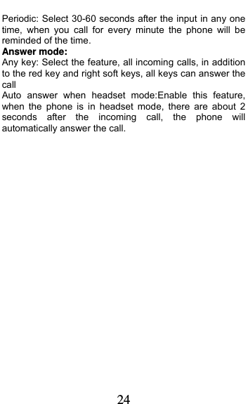  24 Periodic: Select 30-60 seconds after the input in any one time, when you call for every minute the phone will be reminded of the time. Answer mode: Any key: Select the feature, all incoming calls, in addition to the red key and right soft keys, all keys can answer the call Auto answer when headset mode:Enable this feature, when the phone is in headset mode, there are about 2 seconds after the incoming call, the phone will automatically answer the call. 