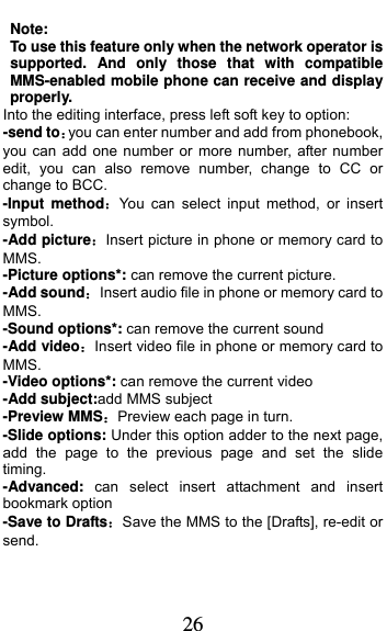  26 Note: To use this feature only when the network operator is supported. And only those that with compatible MMS-enabled mobile phone can receive and display properly. Into the editing interface, press left soft key to option: -send toyou can enter number and add from phonebook, you can add one number or more number, after number edit, you can also remove number, change to CC or change to BCC. -Input methodYou can select input method, or insert symbol. -Add pictureInsert picture in phone or memory card to MMS. -Picture options*: can remove the current picture. -Add soundInsert audio file in phone or memory card to MMS. -Sound options*: can remove the current sound -Add videoInsert video file in phone or memory card to MMS. -Video options*: can remove the current video -Add subject:add MMS subject   -Preview MMSPreview each page in turn. -Slide options: Under this option adder to the next page, add the page to the previous page and set the slide timing. -Advanced: can select insert attachment and insert bookmark option -Save to DraftsSave the MMS to the [Drafts], re-edit or send. 