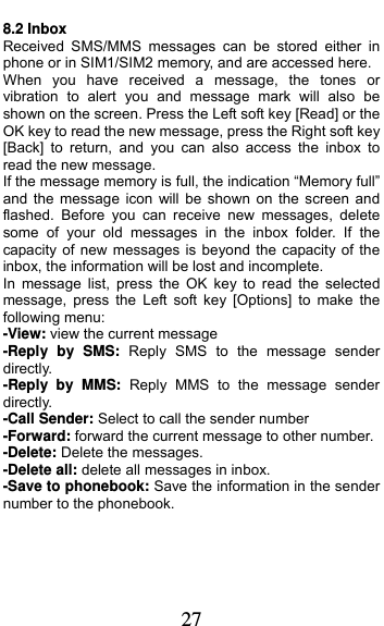  27 8.2 Inbox Received SMS/MMS messages can be stored either in phone or in SIM1/SIM2 memory, and are accessed here. When you have received a message, the tones or vibration to alert you and message mark will also be shown on the screen. Press the Left soft key [Read] or the OK key to read the new message, press the Right soft key [Back] to return, and you can also access the inbox to read the new message. If the message memory is full, the indication “Memory full” and the message icon will be shown on the screen and flashed. Before you can receive new messages, delete some of your old messages in the inbox folder. If the capacity of new messages is beyond the capacity of the inbox, the information will be lost and incomplete. In message list, press the OK key to read the selected message, press the Left soft key [Options] to make the following menu:   -View: view the current message -Reply by SMS: Reply SMS to the message sender directly.  -Reply by MMS: Reply MMS to the message sender directly. -Call Sender: Select to call the sender number -Forward: forward the current message to other number. -Delete: Delete the messages.   -Delete all: delete all messages in inbox. -Save to phonebook: Save the information in the sender number to the phonebook.  