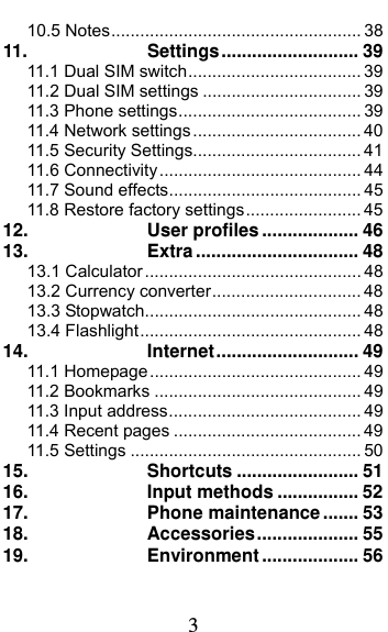  3 10.5 Notes .................................................... 3811.Settings ...........................  3911.1 Dual SIM switch .................................... 3911.2 Dual SIM settings ................................. 3911.3 Phone settings ...................................... 3911.4 Network settings ................................... 4011.5 Security Settings................................... 4111.6 Connectivity .......................................... 4411.7 Sound effects ........................................ 4511.8 Restore factory settings ........................ 4512.User profiles ................... 4613.Extra ................................ 4813.1 Calculator ............................................. 4813.2 Currency converter ............................... 4813.3 Stopwatch ............................................. 4813.4 Flashlight .............................................. 4814.Internet ............................  4911.1 Homepage ............................................ 4911.2 Bookmarks ........................................... 4911.3 Input address ........................................ 4911.4 Recent pages ....................................... 4911.5 Settings ................................................ 5015.Shortcuts ........................ 5116.Input methods ................ 5217.Phone maintenance ....... 5318.Accessories ....................  5519.Environment ................... 56