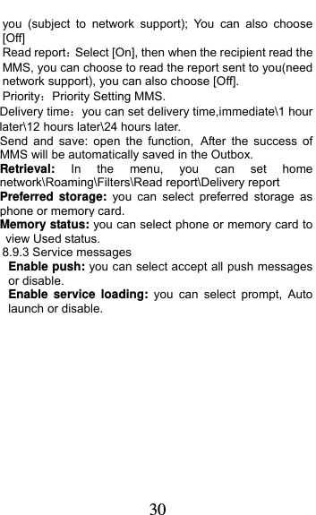  30 you (subject to network support); You can also choose [Off] Read reportSelect [On], then when the recipient read the MMS, you can choose to read the report sent to you(need network support), you can also choose [Off]. PriorityPriority Setting MMS. Delivery timeyou can set delivery time,immediate\1 hour later\12 hours later\24 hours later. Send and save: open the function, After the success of MMS will be automatically saved in the Outbox. Retrieval: In the menu, you can set home network\Roaming\Filters\Read report\Delivery report Preferred storage: you can select preferred storage as phone or memory card. Memory status: you can select phone or memory card to view Used status. 8.9.3 Service messages Enable push: you can select accept all push messages or disable.   Enable service loading: you can select prompt, Auto launch or disable.    