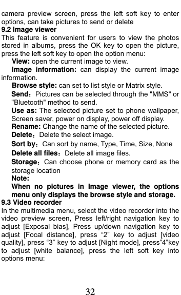  32 camera preview screen, press the left soft key to enter options, can take pictures to send or delete 9.2 Image viewer This feature is convenient for users to view the photos stored in albums, press the OK key to open the picture, press the left soft key to open the option menu:    View: open the current image to view.    Image information: can display the current image information.    Browse style: can set to list style or Matrix style. SendPictures can be selected through the &quot;MMS&quot; or &quot;Bluetooth&quot; method to send. Use as: The selected picture set to phone wallpaper, Screen saver, power on display, power off display. Rename: Change the name of the selected picture. DeleteDelete the select image. Sort byCan sort by name, Type, Time, Size, None Delete all filesDelete all image files. StorageCan choose phone or memory card as the storage location Note:  When no pictures in Image viewer, the options menu only displays the browse style and storage. 9.3 Video recorder In the multimedia menu, select the video recorder into the video preview screen, Press left/right navigation key to adjust [Exposal bias], Press up/down navigation key to adjust [Focal distance], press “2” key to adjust [video quality], press “3” key to adjust [Night mode], press”4”key to adjust [white balance], press the left soft key into options menu: 