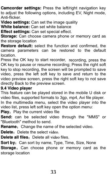  33 Camcorder settings: Press the left/right navigation key to adjust the following options, including EV, Night mode, Anti-flicker. Video settings: Can set the image quality White balance: Can set white balance Effect settings: Can set special effect. Storage: Can choose camera phone or memory card as the storage location Restore default: select the function and confirmed, the camera parameters can be restored to the default location. Press the OK key to start recorder, recording, press the OK key to pause or resume recording; Press the right soft key to stop recording, the screen will be prompted to save video, press the left soft key to save and return to the video preview screen, press the right soft key to not save directly Back to the preview screen. 9.4 Video player This feature can be played stored in the mobile U disk or video files, supported formats to 3gp, mp4, Avi file player. In the multimedia menu, select the video player into the video list, press left soft key open the option menu:   PlayPlay the current video file Send:  can be selected video through the &quot;MMS&quot; or &quot;Bluetooth&quot; method to send. RenameChange the name of the selected video. DeleteDelete the select video. Delete all filesDelete all video files. Sort byCan sort by name, Type, Time, Size, None StorageCan choose phone or memory card as the storage location 