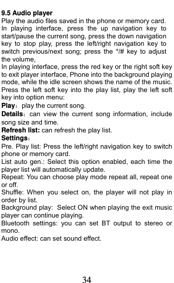  34 9.5 Audio player Play the audio files saved in the phone or memory card. In playing interface, press the up navigation key to start/pause the current song, press the down navigation key to stop play, press the left/right navigation key to switch previous/next song; press the */# key to adjust the volume, In playing interface, press the red key or the right soft key to exit player interface, Phone into the background playing mode, while the idle screen shows the name of the music. Press the left soft key into the play list, play the left soft key into option menu: Playplay the current song. Detailscan view the current song information, include song size and time. Refresh list: can refresh the play list. Settings Pre. Play list: Press the left/right navigation key to switch phone or memory card. List auto gen.: Select this option enabled, each time the player list will automatically update. Repeat: You can choose play mode repeat all, repeat one or off. Shuffle: When you select on, the player will not play in order by list. Background play: Select ON when playing the exit music player can continue playing. Bluetooth settings: you can set BT output to stereo or mono. Audio effect: can set sound effect. 