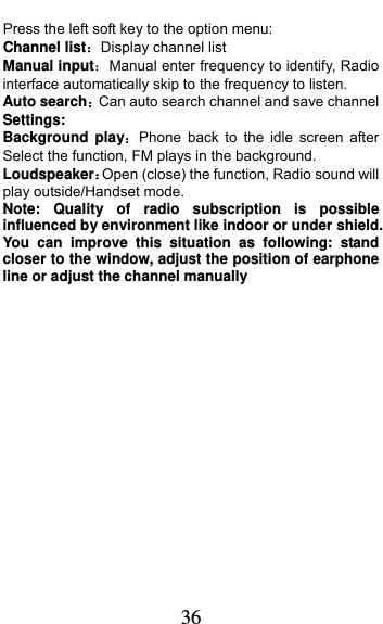  36 Press the left soft key to the option menu: Channel listDisplay channel list Manual inputManual enter frequency to identify, Radio interface automatically skip to the frequency to listen. Auto searchCan auto search channel and save channel Settings: Background playPhone back to the idle screen after Select the function, FM plays in the background. LoudspeakerOpen (close) the function, Radio sound will play outside/Handset mode. Note: Quality of radio subscription is possible influenced by environment like indoor or under shield. You can improve this situation as following: stand closer to the window, adjust the position of earphone line or adjust the channel manually                