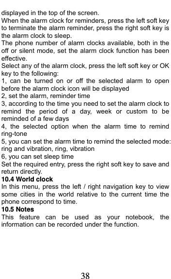  38 displayed in the top of the screen.   When the alarm clock for reminders, press the left soft key to terminate the alarm reminder, press the right soft key is the alarm clock to sleep. The phone number of alarm clocks available, both in the off or silent mode, set the alarm clock function has been effective. Select any of the alarm clock, press the left soft key or OK key to the following: 1, can be turned on or off the selected alarm to open before the alarm clock icon will be displayed 2, set the alarm, reminder time 3, according to the time you need to set the alarm clock to remind the period of a day, week or custom to be reminded of a few days 4, the selected option when the alarm time to remind ring-tone 5, you can set the alarm time to remind the selected mode: ring and vibration, ring, vibration 6, you can set sleep time Set the required entry, press the right soft key to save and return directly. 10.4 World clock In this menu, press the left / right navigation key to view some cities in the world relative to the current time the phone correspond to time. 10.5 Notes   This feature can be used as your notebook, the information can be recorded under the function.   