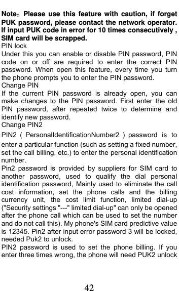  42 Note：Please use this feature with caution, if forget PUK password, please contact the network operator. If input PUK code in error for 10 times consecutively , SIM card will be scrapped. PIN lock Under this you can enable or disable PIN password, PIN code on or off are required to enter the correct PIN password. When open this feature, every time you turn the phone prompts you to enter the PIN password. Change PIN If the current PIN password is already open, you can make changes to the PIN password. First enter the old PIN password, after repeated twice to determine and identify new password. Change PIN2 PIN2 ᧤PersonalIdentificationNumber2 ᧥password is to enter a particular function (such as setting a fixed number, set the call billing, etc.) to enter the personal identification number. Pin2 password is provided by suppliers for SIM card to another password, used to qualify the dial personal identification password, Mainly used to eliminate the call cost information, set the phone calls and the billing currency unit, the cost limit function, limited dial-up (&quot;Security settings &quot;---&quot; limited dial-up&quot; can only be opened after the phone call which can be used to set the number and do not call this). My phone&apos;s SIM card predictive value is 12345. Pin2 after input error password 3 will be locked, needed Puk2 to unlock. PIN2 password is used to set the phone billing. If you enter three times wrong, the phone will need PUK2 unlock 