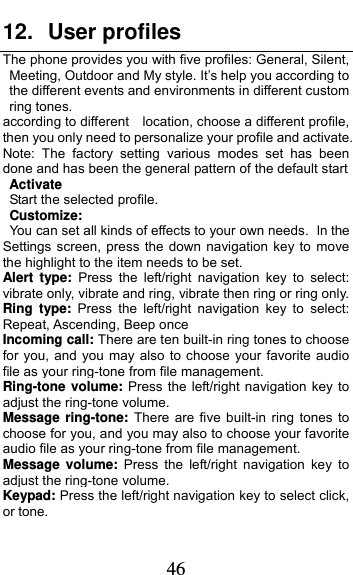  46 12. User profiles The phone provides you with five profiles: General, Silent, Meeting, Outdoor and My style. It’s help you according to the different events and environments in different custom   ring tones.   according to different    location, choose a different profile, then you only need to personalize your profile and activate. Note: The factory setting various modes set has been done and has been the general pattern of the default start               Activate Start the selected profile. Customize: You can set all kinds of effects to your own needs. In the Settings screen, press the down navigation key to move the highlight to the item needs to be set. Alert type: Press the left/right navigation key to select: vibrate only, vibrate and ring, vibrate then ring or ring only. Ring type: Press the left/right navigation key to select: Repeat, Ascending, Beep once Incoming call: There are ten built-in ring tones to choose for you, and you may also to choose your favorite audio file as your ring-tone from file management. Ring-tone volume: Press the left/right navigation key to adjust the ring-tone volume. Message ring-tone: There are five built-in ring tones to choose for you, and you may also to choose your favorite audio file as your ring-tone from file management. Message volume: Press the left/right navigation key to adjust the ring-tone volume. Keypad: Press the left/right navigation key to select click, or tone.   