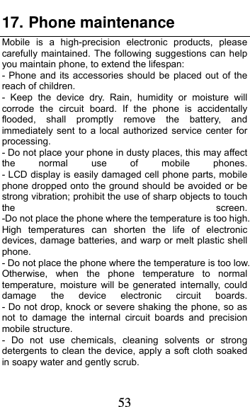  53 17. Phone maintenance              Mobile is a high-precision electronic products, please carefully maintained. The following suggestions can help you maintain phone, to extend the lifespan: - Phone and its accessories should be placed out of the reach of children.              - Keep the device dry. Rain, humidity or moisture will corrode the circuit board. If the phone is accidentally flooded, shall promptly remove the battery, and immediately sent to a local authorized service center for processing.        - Do not place your phone in dusty places, this may affect the  normal  use  of  mobile  phones.         - LCD display is easily damaged cell phone parts, mobile phone dropped onto the ground should be avoided or be strong vibration; prohibit the use of sharp objects to touch the  screen.         -Do not place the phone where the temperature is too high. High temperatures can shorten the life of electronic devices, damage batteries, and warp or melt plastic shell phone.                                                    - Do not place the phone where the temperature is too low. Otherwise, when the phone temperature to normal temperature, moisture will be generated internally, could damage  the  device  electronic  circuit  boards.         - Do not drop, knock or severe shaking the phone, so as not to damage the internal circuit boards and precision mobile structure.                    - Do not use chemicals, cleaning solvents or strong detergents to clean the device, apply a soft cloth soaked in soapy water and gently scrub.         