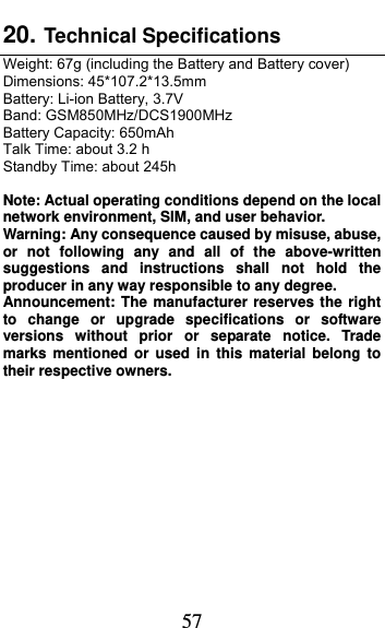  57 20. Technical Specifications  Weight: 67g (including the Battery and Battery cover) Dimensions: 45*107.2*13.5mm Battery: Li-ion Battery, 3.7V Band: GSM850MHz/DCS1900MHz   Battery Capacity: 650mAh Talk Time: about 3.2 h Standby Time: about 245h  Note: Actual operating conditions depend on the local network environment, SIM, and user behavior.   Warning: Any consequence caused by misuse, abuse, or not following any and all of the above-written suggestions and instructions shall not hold the producer in any way responsible to any degree.     Announcement: The manufacturer reserves the right to change or upgrade specifications or software versions without prior or separate notice. Trade marks mentioned or used in this material belong to their respective owners.  