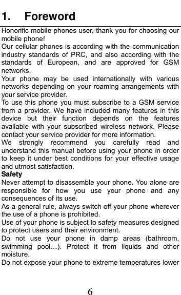  6 1. Foreword Honorific mobile phones user, thank you for choosing our mobile phone! Our cellular phones is according with the communication industry standards of PRC, and also according with the standards of European, and are approved for GSM networks. Your phone may be used internationally with various networks depending on your roaming arrangements with your service provider. To use this phone you must subscribe to a GSM service from a provider. We have included many features in this device but their function depends on the features available with your subscribed wireless network. Please contact your service provider for more information. We strongly recommend you carefully read and understand this manual before using your phone in order to keep it under best conditions for your effective usage and utmost satisfaction. Safety Never attempt to disassemble your phone. You alone are responsible for how you use your phone and any consequences of its use. As a general rule, always switch off your phone wherever the use of a phone is prohibited. Use of your phone is subject to safety measures designed to protect users and their environment. Do not use your phone in damp areas (bathroom, swimming pool…). Protect it from liquids and other moisture. Do not expose your phone to extreme temperatures lower 