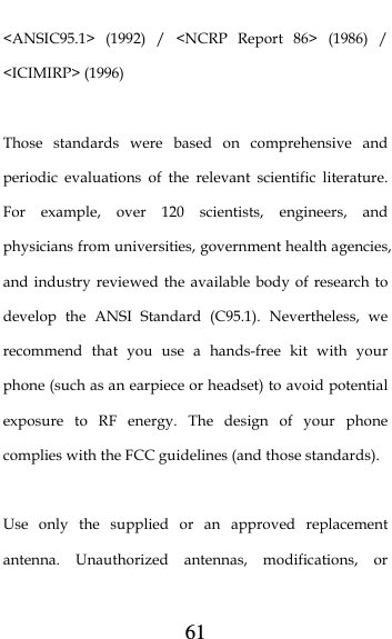  61 &lt;ANSIC95.1&gt; (1992) / &lt;NCRP Report 86&gt; (1986) / &lt;ICIMIRP&gt; (1996)  Those standards were based on comprehensive and periodic evaluations of the relevant scientific literature. For example, over 120 scientists, engineers, and physicians from universities, government health agencies, and industry reviewed the available body of research to develop the ANSI Standard (C95.1). Nevertheless, we recommend that you use a hands-free kit with your phone (such as an earpiece or headset) to avoid potential exposure to RF energy. The design of your phone complies with the FCC guidelines (and those standards).  Use only the supplied or an approved replacement antenna. Unauthorized antennas, modifications, or 