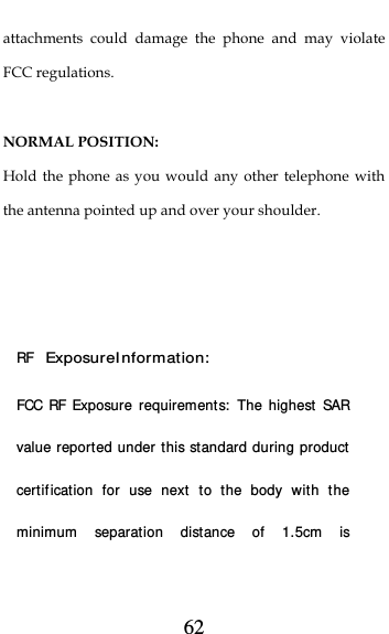  62 attachments could damage the phone and may violate FCC regulations.    NORMAL POSITION:   Hold the phone as you would any other telephone with the antenna pointed up and over your shoulder.    RF Exposure I nformation: FCC RF Exposure requirements:  The highest SAR value reported under this standard during product certification for use next to the body with the minimum separation distance of 1.5cm is 