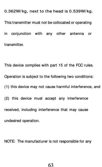  63 0.362W/ kg, next to the head is 0.539W/ kg. This transmitter must not be collocated or operating in conjunction with any other antenna or transmitter.   This device complies with part 15 of the FCC rules. Operation is subject to the following two conditions: (1) this device may not cause harmful interference, and (2) this device must accept any interference received, including interference that may cause undesired operation.   NOTE:  The manufacturer is not responsible for any 