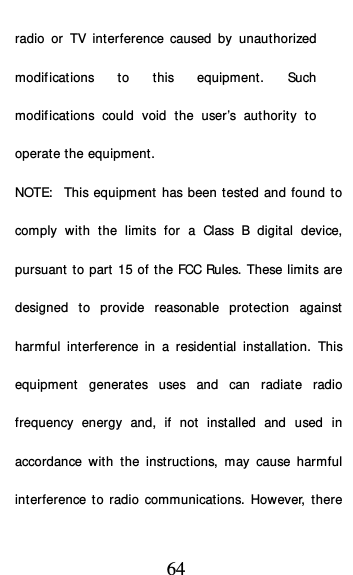  64 radio or TV interference caused by unauthorized modifications to this equipment. Such modifications could void the user’s authority to operate the equipment. NOTE:  This equipment has been tested and found to comply with the limits for a Class B digital device, pursuant to part 15 of the FCC Rules. These limits are designed to provide reasonable protection against harmful interference in a residential installation. This equipment generates uses and can radiate radio frequency energy and, if not installed and  used in accordance with the instructions, may cause harmful interference to radio communications. However, there 