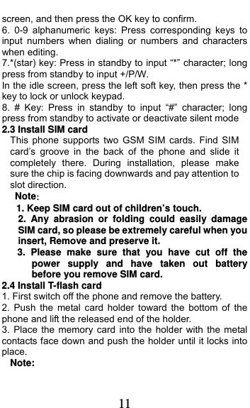  11 screen, and then press the OK key to confirm. 6. 0-9 alphanumeric keys: Press corresponding keys to input numbers when dialing or numbers and characters when editing. 7.*(star) key: Press in standby to input “*” character; long press from standby to input +/P/W. In the idle screen, press the left soft key, then press the * key to lock or unlock keypad. 8. # Key: Press in standby to input “#” character; long press from standby to activate or deactivate silent mode 2.3 Install SIM card   This phone supports two GSM SIM cards. Find SIM card’s groove in the back of the phone and slide it completely there. During installation, please make sure the chip is facing downwards and pay attention to slot direction. Note：  1. Keep SIM card out of children’s touch. 2. Any abrasion or folding could easily damage SIM card, so please be extremely careful when you insert, Remove and preserve it. 3. Please make sure that you have cut off the power supply and have taken out battery before you remove SIM card. 2.4 Install T-flash card 1. First switch off the phone and remove the battery. 2. Push the metal card holder toward the bottom of the phone and lift the released end of the holder. 3. Place the memory card into the holder with the metal contacts face down and push the holder until it locks into place. Note: 