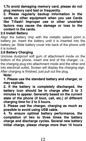  12 1.To avoid damaging memory card, please do not plug memory card fast or frequently. 2. Please regularly backup information in the cards on other equipment when you use Cards like T-flash! Improper use or other uncertain factors may cause the damage or loss to the content in the cards. 2.5 Install Battery Align the battery chip with the metallic salient point in battery jar, insert the battery until it is inserted into the battery jar. Slide battery cover into back of the phone until it is locked. 2.6 Battery Charging Unclose dustproof soft gum of attachment mode on the bottom of the phone, insert one end of the charger, i.e., the charging plug into attachment mode and the other end into electrical outlet, Screen will display the charging sign. After charging is finished, just pull out the plug. Note: 1. Please use the standard battery and charger, or may explode. 2. If the battery is completely discharged, the battery icon should be in charge after 2 to 3 minutes to appear. Generally based on the current state of the phone (if boot, call, etc.) of different charging time for 2 to 5 hours. 3. Please use the charger, charging as much as possible to avoid using USB cable. 4. To ensure optimal battery performance, the completion of two to three times the battery charge and discharge cycles. Several new battery initial charge, please charge more than 10 hours 