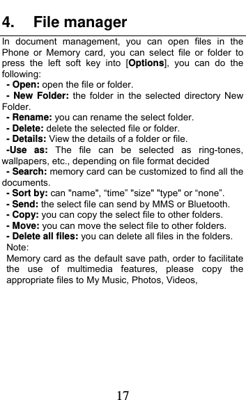  17 4. File manager In document management, you can open files in the  Phone or Memory card, you can select file or folder to press the left soft key into [Options], you can do the following:   - Open: open the file or folder. - New Folder: the folder in the selected directory New Folder. - Rename: you can rename the select folder. - Delete: delete the selected file or folder.   - Details: View the details of a folder or file.   -Use as: The file can be selected as ring-tones, wallpapers, etc., depending on file format decided - Search: memory card can be customized to find all the documents.  - Sort by: can &quot;name&quot;, “time” &quot;size&quot; &quot;type&quot; or “none”.   - Send: the select file can send by MMS or Bluetooth. - Copy: you can copy the select file to other folders. - Move: you can move the select file to other folders. - Delete all files: you can delete all files in the folders. Note:  Memory card as the default save path, order to facilitate the use of multimedia features, please copy the appropriate files to My Music, Photos, Videos,  