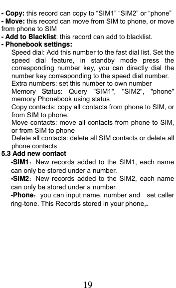  19 - Copy: this record can copy to “SIM1” “SIM2” or “phone”   - Move: this record can move from SIM to phone, or move from phone to SIM - Add to Blacklist: this record can add to blacklist. - Phonebook settings:    Speed dial: Add this number to the fast dial list. Set the speed dial feature, in standby mode press the corresponding number key, you can directly dial the number key corresponding to the speed dial number.       Extra numbers: set this number to own number    Memory Status: Query &quot;SIM1&quot;, &quot;SIM2&quot;, &quot;phone&quot; memory Phonebook using status       Copy contacts: copy all contacts from phone to SIM, or from SIM to phone. Move contacts: move all contacts from phone to SIM, or from SIM to phone Delete all contacts: delete all SIM contacts or delete all phone contacts 5.3 Add new contact   -SIM1：New records added to the SIM1, each name can only be stored under a number. -SIM2：New records added to the SIM2, each name can only be stored under a number. -Phone：you can input name, number and    set caller ring-tone. This Records stored in your phone,.  