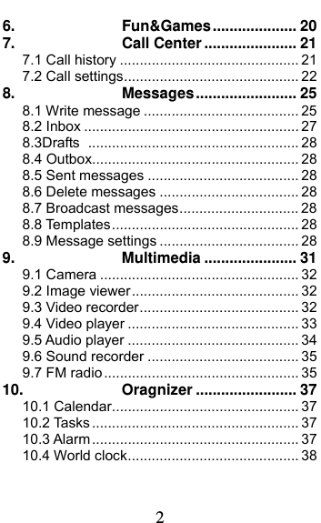  2 6.Fun&amp;Games .................... 207.Call Center ...................... 217.1 Call history ............................................. 217.2 Call settings ............................................ 228.Messages ........................ 258.1 Write message ....................................... 258.2 Inbox ...................................................... 278.3Drafts  ..................................................... 288.4 Outbox .................................................... 288.5 Sent messages ...................................... 288.6 Delete messages ................................... 28 8.7 Broadcast messages .............................. 288.8 Templates ............................................... 288.9 Message settings ................................... 289.Multimedia ...................... 319.1 Camera .................................................. 329.2 Image viewer .......................................... 329.3 Video recorder ........................................ 329.4 Video player ........................................... 339.5 Audio player ........................................... 349.6 Sound recorder ...................................... 359.7 FM radio ................................................. 3510.Oragnizer ........................ 3710.1 Calendar ............................................... 3710.2 Tasks .................................................... 3710.3 Alarm .................................................... 3710.4 World clock ........................................... 38
