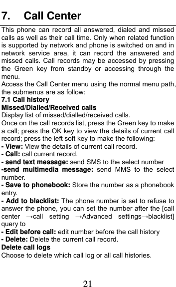  21 7. Call Center This phone can record all answered, dialed and missed calls as well as their call time. Only when related function is supported by network and phone is switched on and in network service area, it can record the answered and missed calls. Call records may be accessed by pressing the Green key from standby or accessing through the menu.  Access the Call Center menu using the normal menu path, the submenus are as follow: 7.1 Call history Missed/Dialled/Received calls Display list of missed/dialled/received calls. Once on the call records list, press the Green key to make a call; press the OK key to view the details of current call record; press the left soft key to make the following: - View: View the details of current call record. - Call: call current record. - send text message: send SMS to the select number -send multimedia message: send MMS to the select number. - Save to phonebook: Store the number as a phonebook entry. - Add to blacklist: The phone number is set to refuse to answer the phone, you can set the number after the [call center  →call setting →Advanced settings→blacklist] query to - Edit before call: edit number before the call history   - Delete: Delete the current call record. Delete call logs Choose to delete which call log or all call histories. 