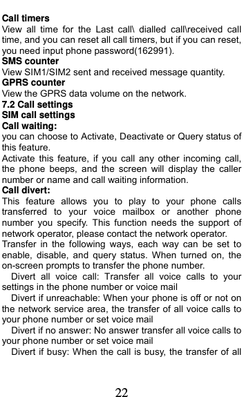  22 Call timers View all time for the Last call\ dialled call\received call  time, and you can reset all call timers, but if you can reset, you need input phone password(162991). SMS counter View SIM1/SIM2 sent and received message quantity. GPRS counter View the GPRS data volume on the network. 7.2 Call settings SIM call settings Call waiting: you can choose to Activate, Deactivate or Query status of this feature.   Activate this feature, if you call any other incoming call, the phone beeps, and the screen will display the caller number or name and call waiting information. Call divert: This feature allows you to play to your phone calls transferred to your voice mailbox or another phone number you specify. This function needs the support of network operator, please contact the network operator.   Transfer in the following ways, each way can be set to enable, disable, and query status. When turned on, the on-screen prompts to transfer the phone number.   Divert all voice call: Transfer all voice calls to your settings in the phone number or voice mail     Divert if unreachable: When your phone is off or not on the network service area, the transfer of all voice calls to your phone number or set voice mail     Divert if no answer: No answer transfer all voice calls to your phone number or set voice mail     Divert if busy: When the call is busy, the transfer of all 