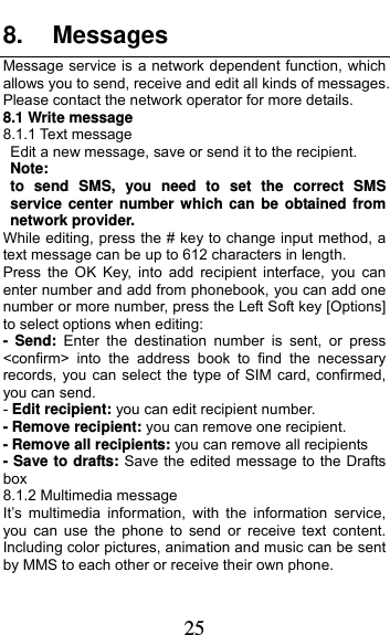  25 8. Messages Message service is a network dependent function, which allows you to send, receive and edit all kinds of messages. Please contact the network operator for more details. 8.1 Write message 8.1.1 Text message Edit a new message, save or send it to the recipient. Note:  to send SMS, you need to set the correct SMS service center number which can be obtained from network provider. While editing, press the # key to change input method, a text message can be up to 612 characters in length.   Press the OK Key, into add recipient interface, you can enter number and add from phonebook, you can add one number or more number, press the Left Soft key [Options] to select options when editing: - Send: Enter the destination number is sent, or press &lt;confirm&gt; into the address book to find the necessary records, you can select the type of SIM card, confirmed, you can send. - Edit recipient: you can edit recipient number. - Remove recipient: you can remove one recipient. - Remove all recipients: you can remove all recipients - Save to drafts: Save the edited message to the Drafts box 8.1.2 Multimedia message It’s multimedia information, with the information service, you can use the phone to send or receive text content. Including color pictures, animation and music can be sent by MMS to each other or receive their own phone. 