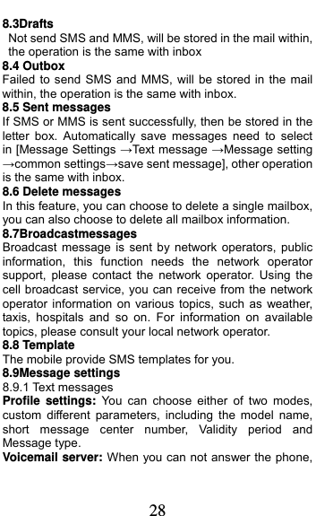  28 8.3Drafts                                        Not send SMS and MMS, will be stored in the mail within, the operation is the same with inbox 8.4 Outbox Failed to send SMS and MMS, will be stored in the mail within, the operation is the same with inbox. 8.5 Sent messages If SMS or MMS is sent successfully, then be stored in the letter box. Automatically save messages need to select  in [Message Settings →Text message →Message setting   →common settings→save sent message], other operation is the same with inbox. 8.6 Delete messages In this feature, you can choose to delete a single mailbox, you can also choose to delete all mailbox information. 8.7Broadcastmessages                      Broadcast message is sent by network operators, public information, this function needs the network operator support, please contact the network operator. Using the cell broadcast service, you can receive from the network operator information on various topics, such as weather, taxis, hospitals and so on. For information on available topics, please consult your local network operator. 8.8 Template The mobile provide SMS templates for you. 8.9Message settings 8.9.1 Text messages Profile settings: You can choose either of two modes, custom different parameters, including the model name, short message center number, Validity period and Message type. Voicemail server: When you can not answer the phone, 